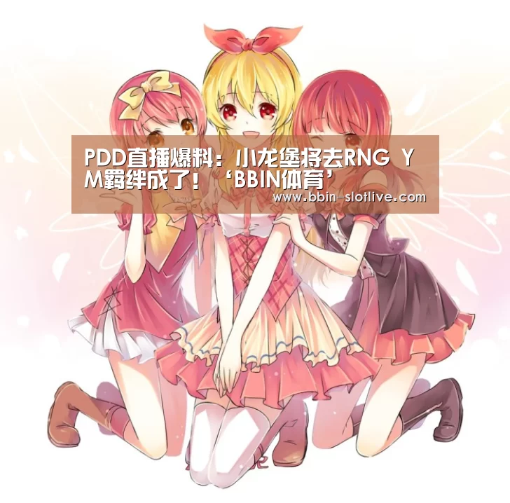 PDD直播爆料:小龙堡将去RNG YM羁绊成了!‘BBIN体育’(图2) BBIN电竞